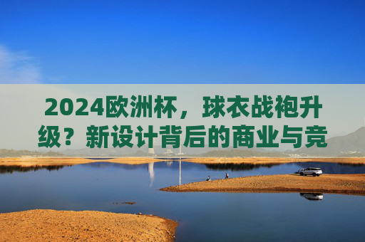 2024欧洲杯,球衣战袍升级?新设计背后的商业与竞技密码,2024欧洲杯球衣战袍升级,新设计背后的商业与竞技密码 2024欧洲杯,球衣战袍升级?新设计背后的商业与竞技密码,2024欧洲杯球衣战袍升级,新设计背后的商业与竞技密码