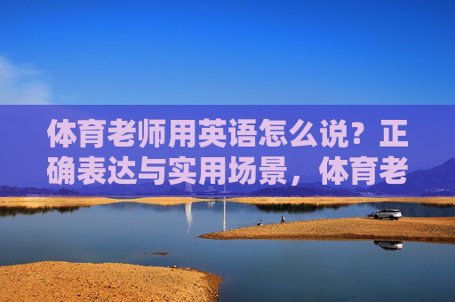 体育老师用英语怎么说?正确表达与实用场景,体育老师的英语表达,正确表达与实用场景 体育老师用英语怎么说?正确表达与实用场景,体育老师的英语表达,正确表达与实用场景
