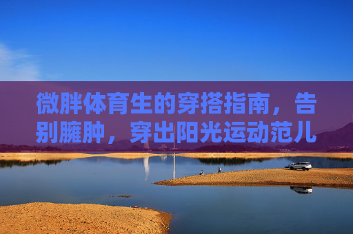 微胖体育生的穿搭指南,告别臃肿,穿出阳光运动范儿,微胖体育生穿搭指南,告别臃肿,穿出阳光运动范儿 微胖体育生的穿搭指南,告别臃肿,穿出阳光运动范儿,微胖体育生穿搭指南,告别臃肿,穿出阳光运动范儿