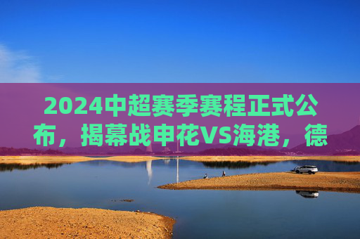 2024中超赛季赛程正式公布,揭幕战申花VS海港,德比大战贯穿全年,2024中超赛程公布,揭幕战申花VS海港,德比大战贯穿全年 2024中超赛季赛程正式公布,揭幕战申花VS海港,德比大战贯穿全年,2024中超赛程公布,揭幕战申花VS海港,德比大战贯穿全年