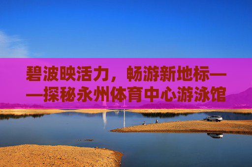 碧波映活力，畅游新地标——探秘永州体育中心游泳馆，活力畅游新地标——永州体育中心游泳馆