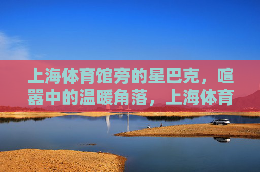 上海体育馆旁的星巴克,喧嚣中的温暖角落,上海体育馆旁星巴克,喧嚣中的温暖角落 上海体育馆旁的星巴克,喧嚣中的温暖角落,上海体育馆旁星巴克,喧嚣中的温暖角落