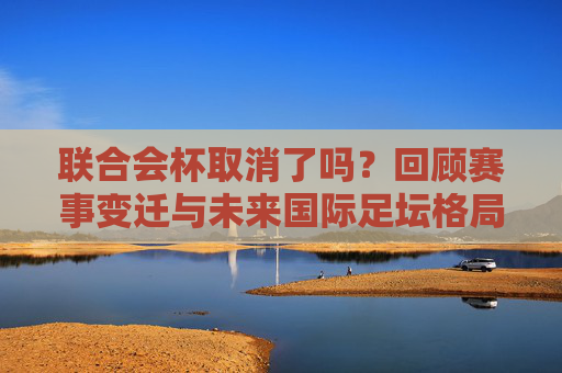 联合会杯取消了吗?回顾赛事变迁与未来国际足坛格局,联合会杯取消,赛事变迁与未来国际足坛格局 联合会杯取消了吗?回顾赛事变迁与未来国际足坛格局,联合会杯取消,赛事变迁与未来国际足坛格局