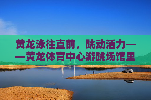 黄龙泳往直前，跳动活力——黄龙体育中心游跳场馆里的运动诗篇，黄龙泳往直前，游跳场馆活力诗篇