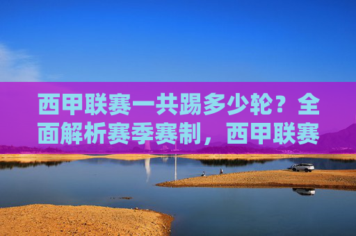西甲联赛一共踢多少轮?全面解析赛季赛制,西甲联赛轮次与赛制全面解析 西甲联赛一共踢多少轮?全面解析赛季赛制,西甲联赛轮次与赛制全面解析
