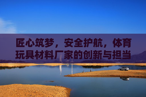 匠心筑梦，安全护航，体育玩具材料厂家的创新与担当，匠心筑梦安全护航，体育玩具厂家的创新担当