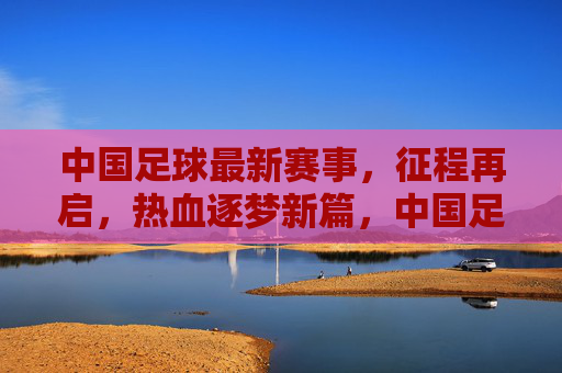 中国足球最新赛事，征程再启，热血逐梦新篇，中国足球征程再启，热血逐梦新篇