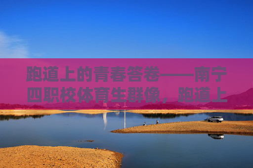 跑道上的青春答卷——南宁四职校体育生群像,跑道上的青春答卷——南宁四职校体育生群像 跑道上的青春答卷——南宁四职校体育生群像,跑道上的青春答卷——南宁四职校体育生群像