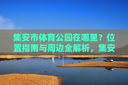 集安市体育公园在哪里?位置指南与周边全解析,集安市体育公园位置指南及周边全解析 集安市体育公园在哪里?位置指南与周边全解析,集安市体育公园位置指南及周边全解析
