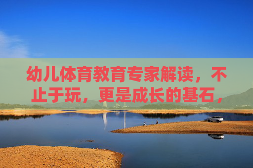 幼儿体育教育专家解读，不止于玩，更是成长的基石，幼儿体育，不止玩乐，成长基石