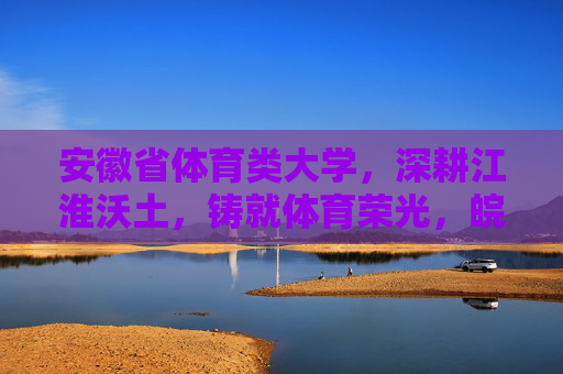 安徽省体育类大学，深耕江淮沃土，铸就体育荣光，皖体深耕江淮沃土铸就体育荣光