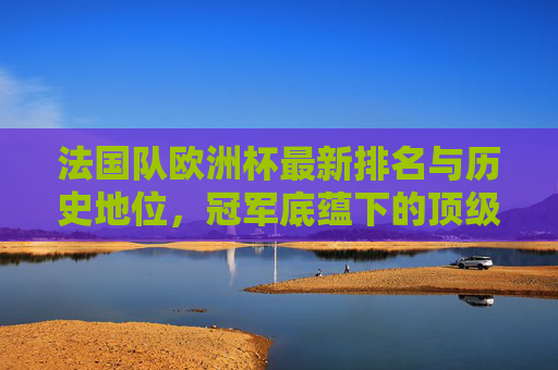 法国队欧洲杯最新排名与历史地位，冠军底蕴下的顶级强队