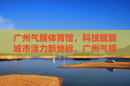 广州气膜体育馆,科技赋能城市活力新地标,广州气膜体育馆,科技赋能城市活力新地标 广州气膜体育馆,科技赋能城市活力新地标,广州气膜体育馆,科技赋能城市活力新地标