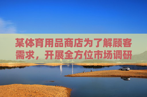 某体育用品商店为了解顾客需求,开展全方位市场调研活动,体育用品商店开展顾客需求全方位市场调研 某体育用品商店为了解顾客需求,开展全方位市场调研活动,体育用品商店开展顾客需求全方位市场调研