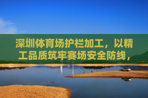 深圳体育场护栏加工,以精工品质筑牢赛场安全防线,深圳体育场护栏加工,精工品质筑牢安全防线 深圳体育场护栏加工,以精工品质筑牢赛场安全防线,深圳体育场护栏加工,精工品质筑牢安全防线