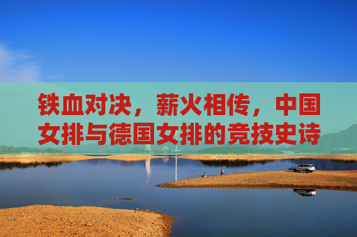 铁血对决，薪火相传，中国女排与德国女排的竞技史诗，铁血对决薪火传，中德女排竞技史诗