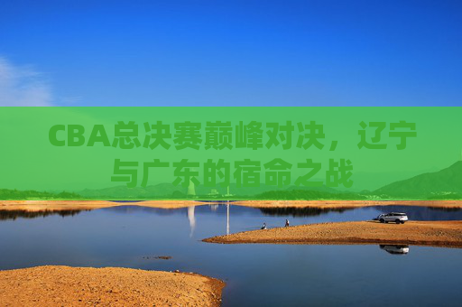 CBA总决赛巅峰对决,辽宁与广东的宿命之战 CBA总决赛巅峰对决,辽宁与广东的宿命之战