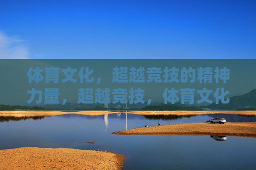 体育文化，超越竞技的精神力量，超越竞技，体育文化的精神力量