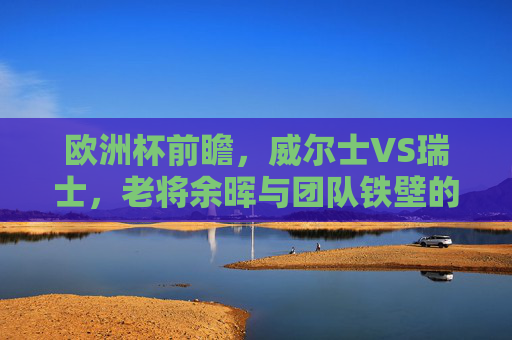 欧洲杯前瞻,威尔士VS瑞士,老将余晖与团队铁壁的碰撞,欧洲杯前瞻,威尔士老将余晖VS瑞士团队铁壁 欧洲杯前瞻,威尔士VS瑞士,老将余晖与团队铁壁的碰撞,欧洲杯前瞻,威尔士老将余晖VS瑞士团队铁壁