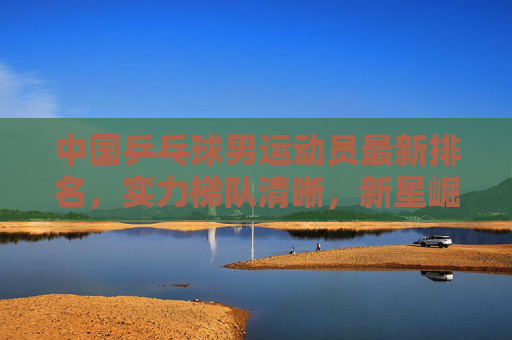 中国乒乓球男运动员最新排名，实力梯队清晰，新星崛起延续辉煌，中国男乒最新排名，梯队新星崛起续辉煌
