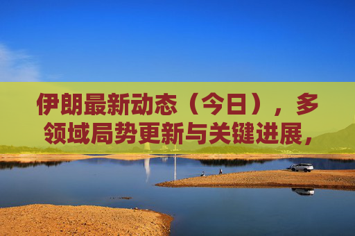 伊朗最新动态(今日),多领域局势更新与关键进展,伊朗今日最新动态,多领域局势更新与关键进展 伊朗最新动态(今日),多领域局势更新与关键进展,伊朗今日最新动态,多领域局势更新与关键进展