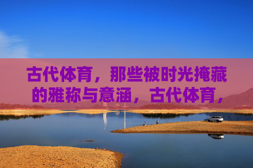 古代体育,那些被时光掩藏的雅称与意涵,古代体育,被时光掩藏的雅称与意涵 古代体育,那些被时光掩藏的雅称与意涵,古代体育,被时光掩藏的雅称与意涵