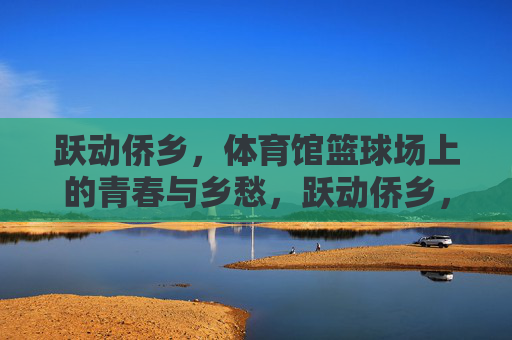 跃动侨乡,体育馆篮球场上的青春与乡愁,跃动侨乡,篮球场上的青春乡愁 跃动侨乡,体育馆篮球场上的青春与乡愁,跃动侨乡,篮球场上的青春乡愁