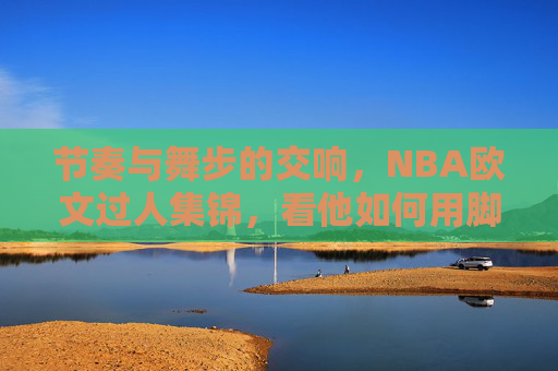 节奏与舞步的交响，NBA欧文过人集锦，看他如何用脚步撕裂防线，欧文过人，节奏舞步的交响，脚步撕裂防线