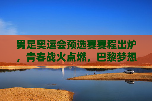 男足奥运会预选赛赛程出炉，青春战火点燃，巴黎梦想征途启幕，男足奥运预选赛赛程出炉，青春战火点燃巴黎梦想征途