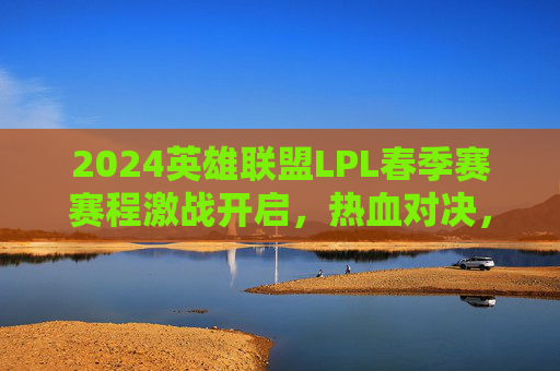 2024英雄联盟LPL春季赛赛程激战开启，热血对决，谁将问鼎召唤师峡谷？2024英雄联盟LPL春季赛激战开启，热血对决，谁将问鼎召唤师峡谷？