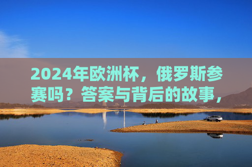 2024年欧洲杯，俄罗斯参赛吗？答案与背后的故事，2024年欧洲杯，俄罗斯参赛答案与背后故事