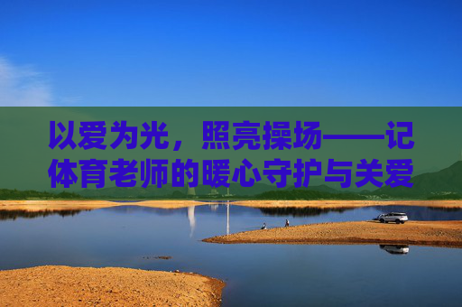 以爱为光，照亮操场——记体育老师的暖心守护与关爱故事，体育老师，以爱为光，照亮操场