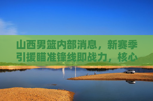 山西男篮内部消息，新赛季引援瞄准锋线即战力，核心续约迎来关键期，山西男篮新赛季锋线引援与核心续约迎关键期