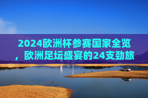 2024欧洲杯参赛国家全览，欧洲足坛盛宴的24支劲旅，2024欧洲杯24支劲旅参赛国家全览