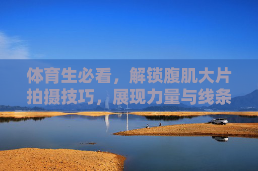 体育生必看,解锁腹肌大片拍摄技巧,展现力量与线条之美,体育生必看,解锁腹肌大片拍摄技巧,展现力量与线条之美 体育生必看,解锁腹肌大片拍摄技巧,展现力量与线条之美,体育生必看,解锁腹肌大片拍摄技巧,展现力量与线条之美