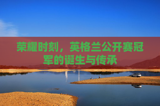 荣耀时刻,英格兰公开赛冠军的诞生与传承 荣耀时刻,英格兰公开赛冠军的诞生与传承