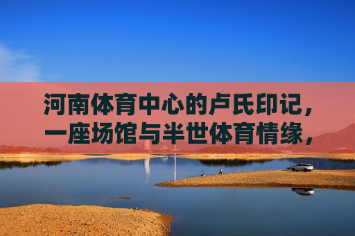 河南体育中心的卢氏印记，一座场馆与半世体育情缘，河南体育中心的卢氏印记，半世体育情缘