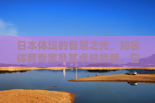 日本体坛的智慧之光,知名体育专家及其卓越贡献,日本体坛的智慧之光,知名体育专家及其卓越贡献 日本体坛的智慧之光,知名体育专家及其卓越贡献,日本体坛的智慧之光,知名体育专家及其卓越贡献