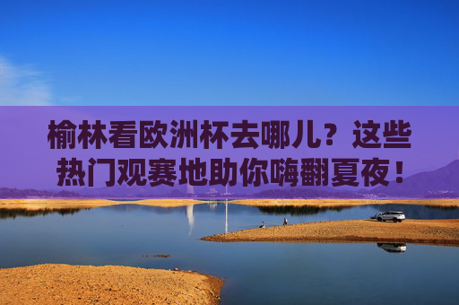 榆林看欧洲杯去哪儿?这些热门观赛地助你嗨翻夏夜!榆林欧洲杯观赛地,嗨翻夏夜,看球好去处! 榆林看欧洲杯去哪儿?这些热门观赛地助你嗨翻夏夜!榆林欧洲杯观赛地,嗨翻夏夜,看球好去处!