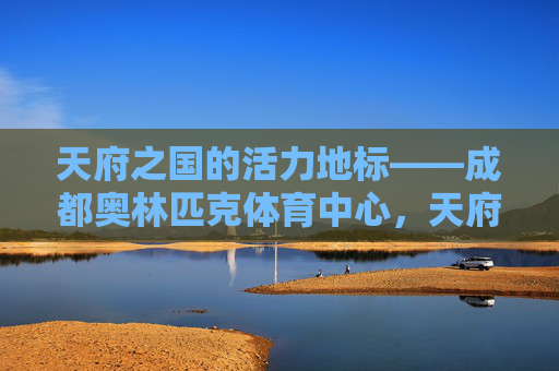 天府之国的活力地标——成都奥林匹克体育中心,天府之国的活力地标——成都奥林匹克体育中心 天府之国的活力地标——成都奥林匹克体育中心,天府之国的活力地标——成都奥林匹克体育中心