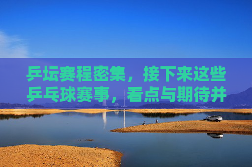 乒坛赛程密集，接下来这些乒乓球赛事，看点与期待并存，乒坛赛程密集，赛事看点与期待并存