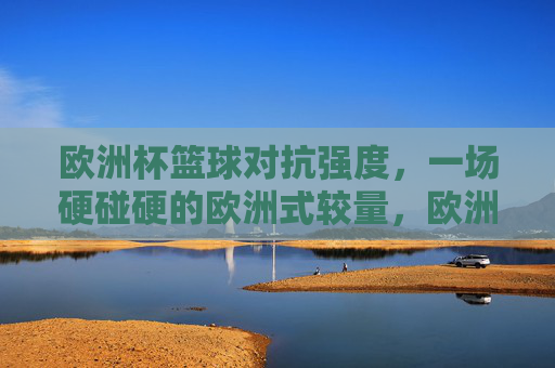 欧洲杯篮球对抗强度，一场硬碰硬的欧洲式较量，欧洲杯篮球，硬碰硬的欧洲式较量