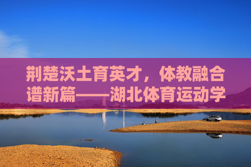 荆楚沃土育英才,体教融合谱新篇——湖北体育运动学校发展纪实,体教融合育英才 荆楚体校谱新篇 荆楚沃土育英才,体教融合谱新篇——湖北体育运动学校发展纪实,体教融合育英才 荆楚体校谱新篇