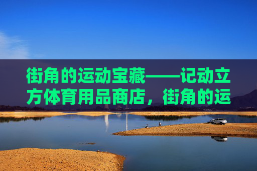 街角的运动宝藏——记动立方体育用品商店,街角的运动宝藏——动立方体育用品商店 街角的运动宝藏——记动立方体育用品商店,街角的运动宝藏——动立方体育用品商店