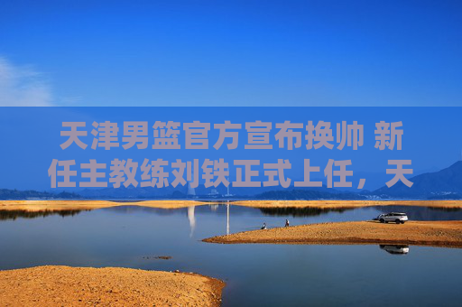 天津男篮官方宣布换帅 新任主教练刘铁正式上任,天津男篮官方宣布换帅 刘铁正式上任 天津男篮官方宣布换帅 新任主教练刘铁正式上任,天津男篮官方宣布换帅 刘铁正式上任