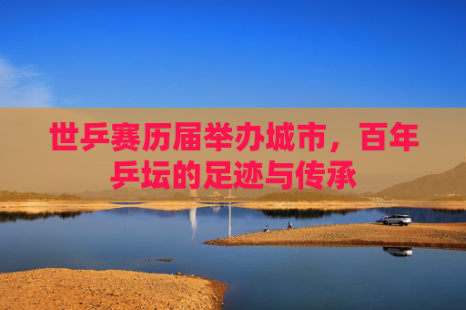 世乒赛历届举办城市，百年乒坛的足迹与传承