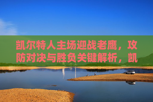 凯尔特人主场迎战老鹰,攻防对决与胜负关键解析,凯尔特人主场迎战老鹰,攻防对决与胜负关键解析 凯尔特人主场迎战老鹰,攻防对决与胜负关键解析,凯尔特人主场迎战老鹰,攻防对决与胜负关键解析