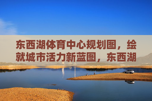 东西湖体育中心规划图,绘就城市活力新蓝图,东西湖体育中心规划图,绘就城市活力新蓝图 东西湖体育中心规划图,绘就城市活力新蓝图,东西湖体育中心规划图,绘就城市活力新蓝图