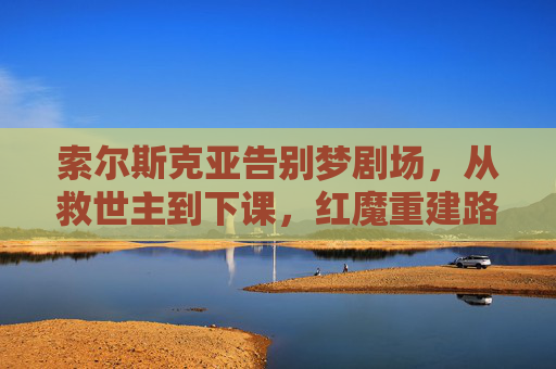 索尔斯克亚告别梦剧场,从救世主到下课,红魔重建路在何方?告别梦剧场!索尔斯克亚从救世主到下课,红魔重建路何方? 索尔斯克亚告别梦剧场,从救世主到下课,红魔重建路在何方?告别梦剧场!索尔斯克亚从救世主到下课,红魔重建路何方?