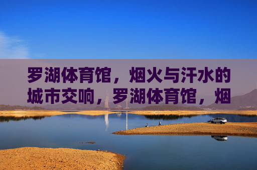 罗湖体育馆，烟火与汗水的城市交响，罗湖体育馆，烟火与汗水的城市交响